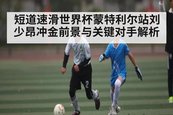 短道速滑世界杯蒙特利尔站刘少昂冲金前景与关键对手解析