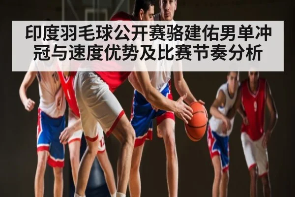印度羽毛球公开赛骆建佑男单冲冠与速度优势及比赛节奏分析